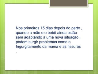 .




Nos primeiros 15 dias depois do parto ,
quando a mãe e o bebê ainda estão
sem adaptando a uma nova situação ,
podem surgir problemas como o
Ingurgitamento da mama e as fissuras
.
 