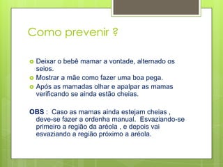 Como prevenir ?

   Deixar o bebê mamar a vontade, alternado os
    seios.
   Mostrar a mãe como fazer uma boa pega.
   Após as mamadas olhar e apalpar as mamas
    verificando se ainda estão cheias.

OBS : Caso as mamas ainda estejam cheias ,
 deve-se fazer a ordenha manual. Esvaziando-se
 primeiro a região da aréola , e depois vai
 esvaziando a região próximo a aréola.
 