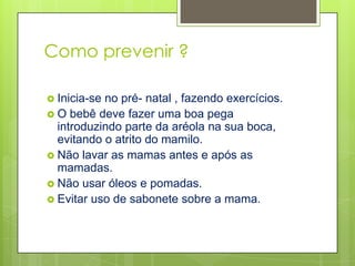 Como prevenir ?

 Inicia-seno pré- natal , fazendo exercícios.
 O bebê deve fazer uma boa pega
  introduzindo parte da aréola na sua boca,
  evitando o atrito do mamilo.
 Não lavar as mamas antes e após as
  mamadas.
 Não usar óleos e pomadas.
 Evitar uso de sabonete sobre a mama.
 