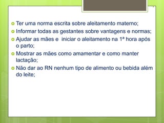 .

 Ter uma norma escrita sobre aleitamento materno;
 Informar todas as gestantes sobre vantagens e normas;
 Ajudar as mães e iniciar o aleitamento na 1ª hora após
  o parto;
 Mostrar as mães como amamentar e como manter
  lactação;
 Não dar ao RN nenhum tipo de alimento ou bebida além
  do leite;
 