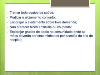 .

   Treinar toda equipe de saúde;
   Praticar o alojamento conjunto;
   Encorajar o aleitamento sobre livre demanda;
   Não oferecer bicos artificiais ou chupetas;
   Encorajar grupos de apoio na comunidade onde as
    mães deverão ser encaminhadas por ocasião da alta do
    hospital;
 
