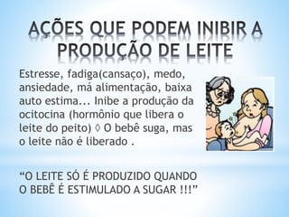 Estresse, fadiga(cansaço), medo,
ansiedade, má alimentação, baixa
auto estima... Inibe a produção da
ocitocina (hormônio que libera o
leite do peito)  O bebê suga, mas
o leite não é liberado .
“O LEITE SÓ É PRODUZIDO QUANDO
O BEBÊ É ESTIMULADO A SUGAR !!!”
 