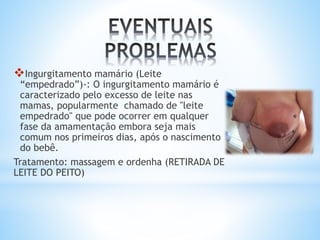 Ingurgitamento mamário (Leite
“empedrado”)-: O ingurgitamento mamário é
caracterizado pelo excesso de leite nas
mamas, popularmente chamado de "leite
empedrado" que pode ocorrer em qualquer
fase da amamentação embora seja mais
comum nos primeiros dias, após o nascimento
do bebê.
Tratamento: massagem e ordenha (RETIRADA DE
LEITE DO PEITO)
 