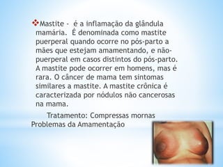 Mastite - é a inflamação da glândula
mamária. É denominada como mastite
puerperal quando ocorre no pós-parto a
mães que estejam amamentando, e não-
puerperal em casos distintos do pós-parto.
A mastite pode ocorrer em homens, mas é
rara. O câncer de mama tem sintomas
similares a mastite. A mastite crônica é
caracterizada por nódulos não cancerosas
na mama.
Tratamento: Compressas mornas
Problemas da Amamentação
 