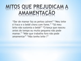 “Dar de mamar faz os peitos caírem” “Meu leite
é fraco e o bebê chora com fome.” “Só meu
leite não sustenta o bebê” “Criança que nasceu
antes do tempo ou muito pequena não pode
mamar.” “Mãe que trabalha fora não pode
amamentar” “Não tenho leite !”
 