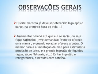 O leite materno já deve ser oferecido logo após o
parto, na primeira hora de vida !!!
Amamentar o bebê até que ele se sacie, ou seja
fique satisfeito (livre demanda); Primeiro oferece
uma mama , e quando esvaziar oferece a outra. O
melhor para a alimentação da mãe para estimular a
produção de leite, é a grande ingestão de líquidos
(água, sucos Naturais, etc.) Evitar ingestão e
refrigerantes, e bebidas com cafeína.
 