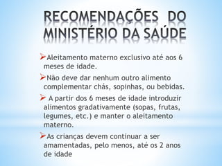 Aleitamento materno exclusivo até aos 6
meses de idade.
Não deve dar nenhum outro alimento
complementar chás, sopinhas, ou bebidas.
 A partir dos 6 meses de idade introduzir
alimentos gradativamente (sopas, frutas,
legumes, etc.) e manter o aleitamento
materno.
As crianças devem continuar a ser
amamentadas, pelo menos, até os 2 anos
de idade
 