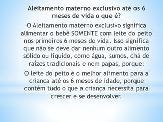 Aleitamento materno exclusivo até os 6
meses de vida o que é?
O Aleitamento materno exclusivo significa
alimentar o bebê SOMENTE com leite do peito
nos primeiros 6 meses de vida. Isso significa
que não se deve dar nenhum outro alimento
sólido ou líquido, como água, sumos, chá de
raízes tradicionais e nem papas, porque:
O leite do peito é o melhor alimento para a
criança até os 6 meses de idade, porque
contém tudo o que a criança necessita para
crescer e se desenvolver.
 