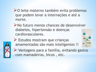 O leite materno também evita problemas
que podem levar a internações e até a
morte.
No futuro menos chances de desenvolver
diabetes, hipertensão e doenças
cardiovasculares.
 Estudos mostram que crianças
amamentadas são mais inteligentes !!
 Vantagens para a família, evitando gastos
com mamadeiras, bicos , etc.
 