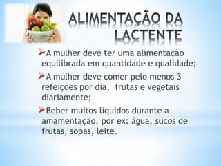 A mulher deve ter uma alimentação
equilibrada em quantidade e qualidade;
A mulher deve comer pelo menos 3
refeições por dia, frutas e vegetais
diariamente;
Beber muitos líquidos durante a
amamentação, por ex: água, sucos de
frutas, sopas, leite.
 