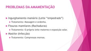 PROBLEMAS DA AMAMENTAÇÃO
 Ingurgitamento mamário (Leite “empedrado”)
 Tratamento: Massagem e ordenha.
 Fissuras mamilares (Rachaduras)
 Tratamento: O próprio leite materno e exposição solar.
 Mastite (Infecção)
 Tratamento: Compressas mornas.
 