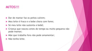MITOS!!!
 Dar de mamar faz os peitos caírem;
 Meu leite é fraco e o bebe chora com fome;
 Só meu leite não sustenta o bebê;
 Criança que nasceu antes do tempo ou muito pequena não
pode mamar;
 Mãe que trabalha fora não pode amamentar;
 Não tenho leite.
 