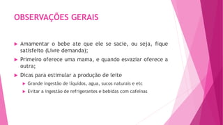 OBSERVAÇÕES GERAIS
 Amamentar o bebe ate que ele se sacie, ou seja, fique
satisfeito (Livre demanda);
 Primeiro oferece uma mama, e quando esvaziar oferece a
outra;
 Dicas para estimular a produção de leite
 Grande ingestão de líquidos, agua, sucos naturais e etc
 Evitar a ingestão de refrigerantes e bebidas com cafeínas
 