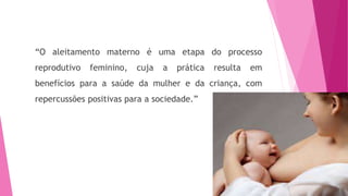 “O aleitamento materno é uma etapa do processo
reprodutivo feminino, cuja a prática resulta em
benefícios para a saúde da mulher e da criança, com
repercussões positivas para a sociedade.”
 