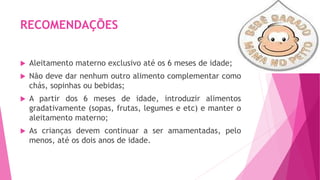 RECOMENDAÇÕES
 Aleitamento materno exclusivo até os 6 meses de idade;
 Não deve dar nenhum outro alimento complementar como
chás, sopinhas ou bebidas;
 A partir dos 6 meses de idade, introduzir alimentos
gradativamente (sopas, frutas, legumes e etc) e manter o
aleitamento materno;
 As crianças devem continuar a ser amamentadas, pelo
menos, até os dois anos de idade.
 