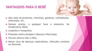 VANTAGENS PARA O BEBÊ
 Alto valor de proteínas, vitaminas, gorduras, carboidratos,
anticorpos, etc.
 Sempre pronto, a qualquer hora e momento. Na
temperatura ideal;
 Limpinho e fresquinho;
 Proteção contra alergias e doenças infecciosas;
 Vinculo afetivo mãe e filho;
 Menor risco de doenças respiratórias, infecções urinárias
ou diarreias.
 
