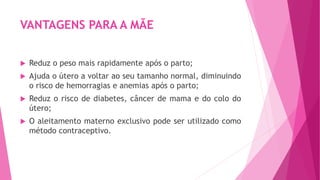 VANTAGENS PARA A MÃE
 Reduz o peso mais rapidamente após o parto;
 Ajuda o útero a voltar ao seu tamanho normal, diminuindo
o risco de hemorragias e anemias após o parto;
 Reduz o risco de diabetes, câncer de mama e do colo do
útero;
 O aleitamento materno exclusivo pode ser utilizado como
método contraceptivo.
 