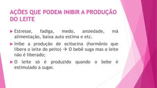 AÇÕES QUE PODEM INIBIR A PRODUÇÃO
DO LEITE
 Estresse, fadiga, medo, ansiedade, má
alimentação, baixa auto estima e etc.
 Inibe a produção de ocitocina (hormônio que
libera o leite do peito)  O bebê suga mas o leite
não é liberado;
 O leite só é produzido quando o bebe é
estimulado a sugar.
 