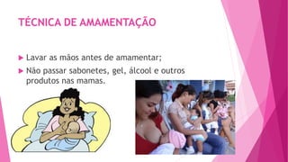 TÉCNICA DE AMAMENTAÇÃO
 Lavar as mãos antes de amamentar;
 Não passar sabonetes, gel, álcool e outros
produtos nas mamas.
 