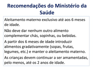 Recomendações do Ministério da
Saúde
Aleitamento materno exclusivo até aos 6 meses
de idade.
Não deve dar nenhum outro alimento
complementar chás, sopinhas, ou bebidas.
A partir dos 6 meses de idade introduzir
alimentos gradativamente (sopas, frutas,
legumes, etc.) e manter o aleitamento materno.
As crianças devem continuar a ser amamentadas,
pelo menos, até os 2 anos de idade.
 
