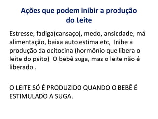 Ações que podem inibir a produção
do Leite
Estresse, fadiga(cansaço), medo, ansiedade, má
alimentação, baixa auto estima etc, Inibe a
produção da ocitocina (hormônio que libera o
leite do peito) O bebê suga, mas o leite não é
liberado .
O LEITE SÓ É PRODUZIDO QUANDO O BEBÊ É
ESTIMULADO A SUGA.
 