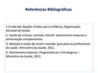 Referências Bibliográficas
1.Fundo das Nações Unidas para a Infância, Organização
Mundial da Saúde.
2. Saúde da criança: nutrição infantil: aleitamento materno e
alimentação complementar.
3. Atenção à saúde do recém-nascido: guia para os profissionais
de saúde -Ministério da Saúde, 2011.
4. Aleitamento materno. Programáticas e Estratégicas –
Ministério da Saúde, 2012.
 