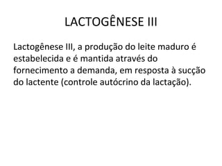 LACTOGÊNESE III
Lactogênese III, a produção do leite maduro é
estabelecida e é mantida através do
fornecimento a demanda, em resposta à sucção
do lactente (controle autócrino da lactação).
 