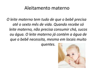 Aleitamento materno
O leite materno tem tudo de que o bebê precisa
até o sexto mês de vida. Quando recebe só
leite materno, não precisa consumir chá, sucos
ou água. O leite materno já contém a água de
que o bebê necessita, mesmo em locais muito
quentes.
 