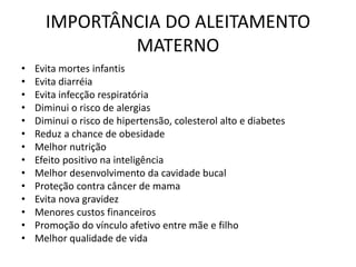 IMPORTÂNCIA DO ALEITAMENTO
MATERNO
• Evita mortes infantis
• Evita diarréia
• Evita infecção respiratória
• Diminui o risco de alergias
• Diminui o risco de hipertensão, colesterol alto e diabetes
• Reduz a chance de obesidade
• Melhor nutrição
• Efeito positivo na inteligência
• Melhor desenvolvimento da cavidade bucal
• Proteção contra câncer de mama
• Evita nova gravidez
• Menores custos financeiros
• Promoção do vínculo afetivo entre mãe e filho
• Melhor qualidade de vida
 