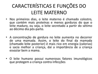 CARACTERÍSTICAS E FUNÇÕES DO
LEITE MATERNO
• Nos primeiros dias, o leite materno é chamado colostro,
que contém mais proteínas e menos gorduras do que o
leite maduro, ou seja, o leite secretado a partir do sétimo
ao décimo dia pós-parto.
• A concentração de gordura no leite aumenta no decorrer
de uma mamada. Assim, o leite do final da mamada
(chamado leite posterior) é mais rico em energia (calorias)
e sacia melhor a criança, daí a importância de a criança
esvaziar bem a mama.
• O leite humano possui numerosos fatores imunológicos
que protegem a criança contra infecções
 
