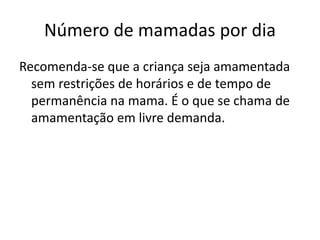 Número de mamadas por dia
Recomenda-se que a criança seja amamentada
sem restrições de horários e de tempo de
permanência na mama. É o que se chama de
amamentação em livre demanda.
 