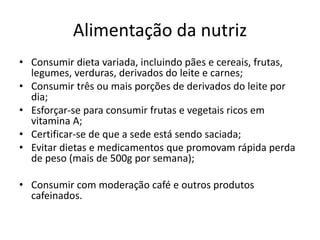 Alimentação da nutriz
• Consumir dieta variada, incluindo pães e cereais, frutas,
legumes, verduras, derivados do leite e carnes;
• Consumir três ou mais porções de derivados do leite por
dia;
• Esforçar-se para consumir frutas e vegetais ricos em
vitamina A;
• Certificar-se de que a sede está sendo saciada;
• Evitar dietas e medicamentos que promovam rápida perda
de peso (mais de 500g por semana);
• Consumir com moderação café e outros produtos
cafeinados.
 