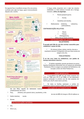 3
Na segunda fase a mandíbula avança e faz uma prensa,
auxiliada pela ação da língua, agora transversalmente
disposta sob o mamilo.
A língua, então, serpenteia com a ação dos músculos
milohioideo e o leite materno é levado até a faringe,
iniciando o reflexo de deglutição.
• Psicose puerperal grave;
• Formol;
• Cosméticos com chumbo;
• Medicamentos citotóxicos, radioativos,
antitireoidianos;
CONTRAINDICAÇÕES RELATIVAS
• Álcool;
• Tabaco;
• Citomegalovírus;
• Sífilis e Herpes (lesão mamária).
GALACTOSEMIA
É causada pela falta de uma das enzimas necessárias para
metabolizar o açúcar do leite.
• Os sintomas incluem vômitos, icterícia, diarreia e
crescimento anormal. O diagnóstico toma por base exames de
sangue e de urina.
FENILCETONÚRIA
É um dos erros inatos do metabolismo, com padrão de
herança autossômico recessivo.
• O defeito metabólico, gerado geralmente da enzima
hepática Fenilalanina Hidroxilase, leva ao acúmulo do aminoácido
Fenilalanina (FAL) no sangue e ao aumento da Fenilalanina e da
excreção urinária de Ácido Fenilpirúvico.
• A prevalência de AME aos seis meses aumentou de
4,7% em 1986 para 37,1% em 2006, e a de aleitamento
materno continuado no primeiro ano de vida aumentou de
25,5% para 45,4% nesse mesmo período;
• Se todas as famílias adotassem a prática de
aleitamento materno exclusivo (AME) até os seis meses de vida
dos seus filhos, seguido do aleitamento materno
complementado com outros
• Peso; alimentos, seria possível salvar, anualmente, a vida
de mais de 800 mil crianças e 20 mil mulheres no
• Habito intestinal; mundo.
• Diurese.
CONTRAINDICAÇÕES MATERNAS
• HIV;
• HTLV-I e II;
CONTRAINDICAÇÕES DO LACTENTE
DADOS IMPORTANTES
AVALIAÇÃO DO ALEITAMENTO NO RN
 