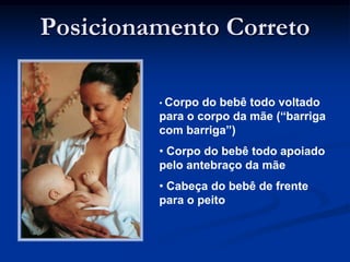 Posicionamento Correto

         • Corpo do bebê todo voltado
         para o corpo da mãe (“barriga
         com barriga”)
         • Corpo do bebê todo apoiado
         pelo antebraço da mãe
         • Cabeça do bebê de frente
         para o peito
 
