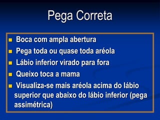 Pega Correta
 Boca com ampla abertura
 Pega toda ou quase toda aréola

 Lábio inferior virado para fora

 Queixo toca a mama

 Visualiza-se mais aréola acima do lábio
  superior que abaixo do lábio inferior (pega
  assimétrica)
 