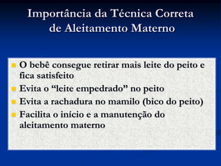 Importância da Técnica Correta
        de Aleitamento Materno

   O bebê consegue retirar mais leite do peito e
    fica satisfeito
   Evita o “leite empedrado” no peito
   Evita a rachadura no mamilo (bico do peito)
   Facilita o início e a manutenção do
    aleitamento materno
 