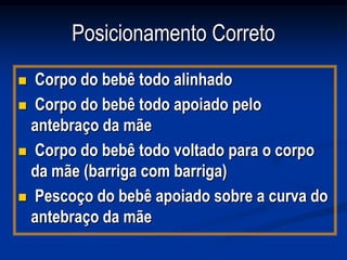 Posicionamento Correto
 Corpo do bebê todo alinhado
 Corpo do bebê todo apoiado pelo
  antebraço da mãe
 Corpo do bebê todo voltado para o corpo
  da mãe (barriga com barriga)
 Pescoço do bebê apoiado sobre a curva do
  antebraço da mãe
 