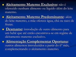    Aleitamento Materno Exclusivo: não é
    oferecido nenhum alimento ou líquido além do leite
    materno.
    Aleitamento Materno Predominante: além
    do leite materno, a mãe oferece água, chá ou suco de
    frutas.
    Desmame: introdução de outro alimento para
    um bebê que até então encontrava-se em regime de
    aleitamento materno exclusivo.
   Alimentação Complementar Oportuna:
    outros alimentos introduzidos a partir do 6º mês,
    complementando o aleitamento materno.
 