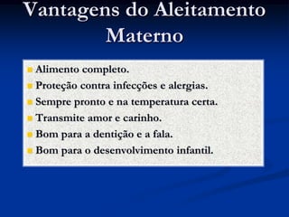 Vantagens do Aleitamento
        Materno
 Alimento completo.
 Proteção contra infecções e alergias.

 Sempre pronto e na temperatura certa.

 Transmite amor e carinho.

 Bom para a dentição e a fala.

 Bom para o desenvolvimento infantil.
 