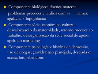     Componente biológico: doença materna,
     problemas precoces e tardios com as mamas,
    agalactia / hipogalactia
    Componente sócio-econômico-cultural:
    desvalorização da maternidade, retorno precoce ao
    trabalho, desorganização da rede social de apoio,
    apelo do marketing
    Componente psicológico: história de depressão,
    uso de drogas, gravidez não planejada, desejada ou
    aceita, luto, abandono
 