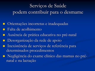 Serviços de Saúde
       podem contribuir para o desmame

   Orientações incorretas e inadequadas
   Falta de acolhimento
   Ausência de prática educativa no pré-natal
   Desorganização da rede de apoio
   Inexistência de serviços de referência para
    determinados procedimentos
   Negligência do exame clínico das mamas no pré-
    natal e na lactação
 
