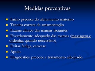 Medidas preventivas
   Início precoce do aleitamento materno
   Técnica correta de amamentação
   Exame clínico das mamas lactantes
   Esvaziamento adequado das mamas (massagem e
    ordenha, quando necessário)
   Evitar fadiga, estresse
   Apoio
   Diagnóstico precoce e tratamento adequado
 