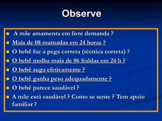 Observe
    A mãe amamenta em livre demanda ?
   Mais de 08 mamadas em 24 horas ?
   O bebê faz a pega correta (técnica correta) ?
   O bebê molha mais de 06 fraldas em 24 h ?
   O bebê suga efetivamente ?
   O bebê ganha peso adequadamente ?
   O bebê parece saudável ?
   A mãe está saudável ? Como se sente ? Tem apoio
    familiar ?
 