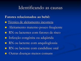 Identificando as causas
Fatores relacionados ao bebê:
 Técnica de aleitamento incorreta

 Aleitamento materno pouco freqüente

 RN ou lactentes com fatores de risco

 Infecção congênita ou adqüirida

 RN ou lactente com anquiloglossia

 RN ou lactente com candidíase oral

 Outras doenças menos comuns
 