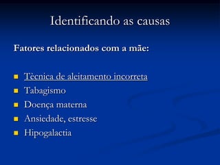 Identificando as causas
Fatores relacionados com a mãe:

   Tècnica de aleitamento incorreta
   Tabagismo
   Doença materna
   Ansiedade, estresse
   Hipogalactia
 