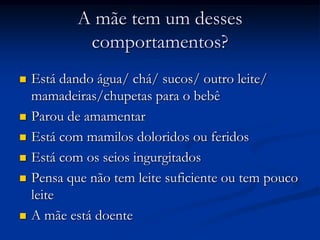 A mãe tem um desses
             comportamentos?
   Está dando água/ chá/ sucos/ outro leite/
    mamadeiras/chupetas para o bebê
   Parou de amamentar
   Está com mamilos doloridos ou feridos
   Está com os seios ingurgitados
   Pensa que não tem leite suficiente ou tem pouco
    leite
   A mãe está doente
 