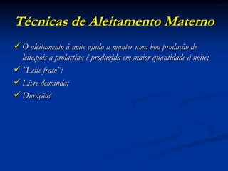Técnicas de Aleitamento Materno
 O aleitamento à noite ajuda a manter uma boa produção de
  leite,pois a prolactina é produzida em maior quantidade à noite;
 ”Leite fraco”;
 Livre demanda;
 Duração?
 