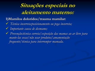 Situações especiais no
           aleitamento materno:
1)Mamilos doloridos/trauma mamilar:
 Técnica incorreta:posicionamento ou pega incorreta;
 Importante causa de desmame;
 Prevenção:técnica correta/exposição das mamas ao ar livre para
  mante-las secas/não usar produtos/amamentação
  frequente/técnica para interromper mamada.
 