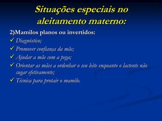 Situações especiais no
           aleitamento materno:
2)Mamilos planos ou invertidos:
 Diagnóstico;
 Promover confiança da mãe;
 Ajudar a mãe com a pega;
 Orientar as mães a ordenhar o seu leite enquanto o lactente não
  sugar efetivamente;
 Técnica para protair o mamilo.
 