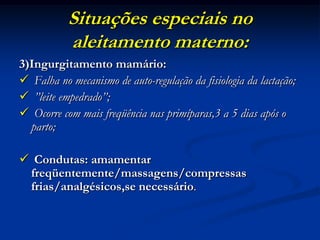 Situações especiais no
           aleitamento materno:
3)Ingurgitamento mamário:
 Falha no mecanismo de auto-regulação da fisiologia da lactação;
 ”leite empedrado”;
 Ocorre com mais freqüência nas primíparas,3 a 5 dias após o
  parto;

 Condutas: amamentar
 freqüentemente/massagens/compressas
 frias/analgésicos,se necessário.
 